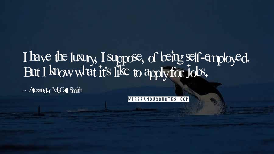 Alexander McCall Smith Quotes: I have the luxury, I suppose, of being self-employed. But I know what it's like to apply for jobs.