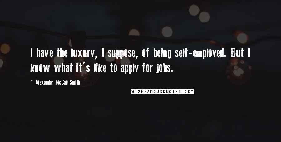 Alexander McCall Smith Quotes: I have the luxury, I suppose, of being self-employed. But I know what it's like to apply for jobs.