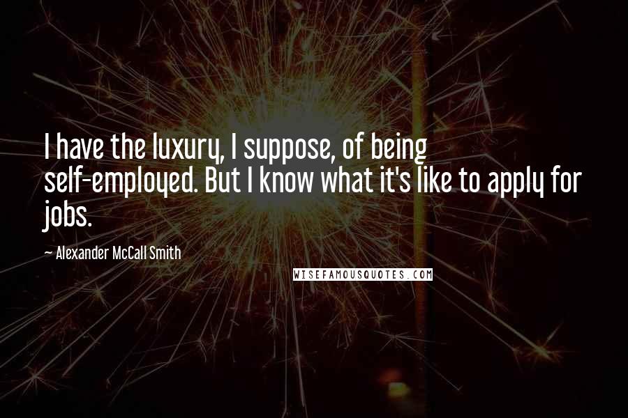 Alexander McCall Smith Quotes: I have the luxury, I suppose, of being self-employed. But I know what it's like to apply for jobs.