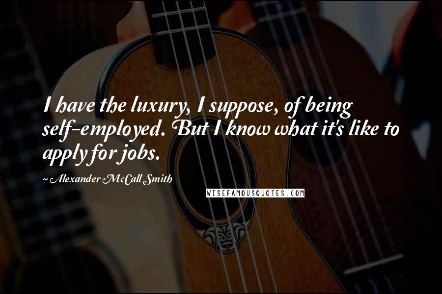 Alexander McCall Smith Quotes: I have the luxury, I suppose, of being self-employed. But I know what it's like to apply for jobs.