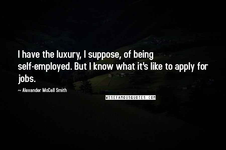 Alexander McCall Smith Quotes: I have the luxury, I suppose, of being self-employed. But I know what it's like to apply for jobs.