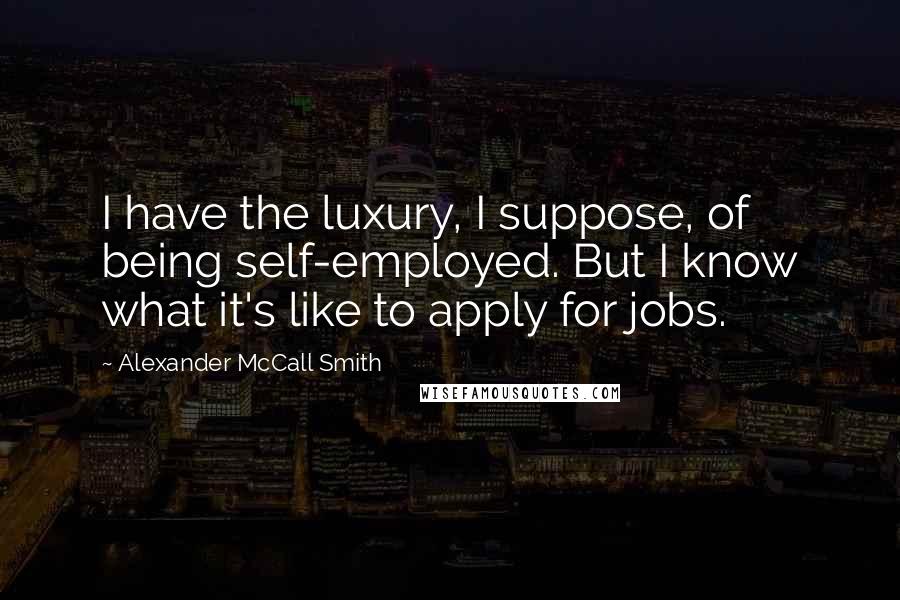 Alexander McCall Smith Quotes: I have the luxury, I suppose, of being self-employed. But I know what it's like to apply for jobs.