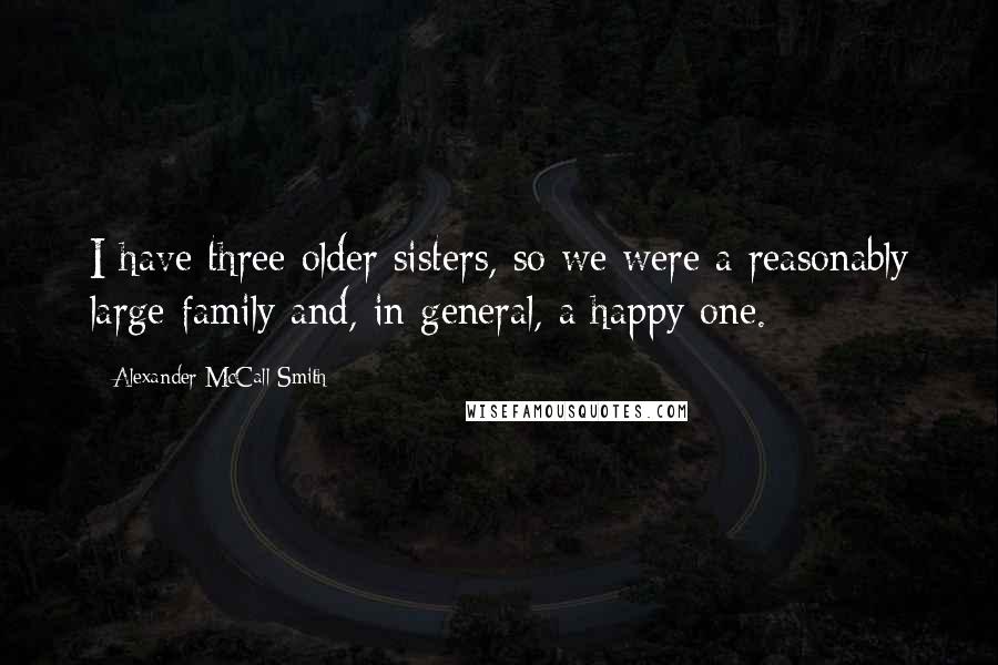 Alexander McCall Smith Quotes: I have three older sisters, so we were a reasonably large family and, in general, a happy one.