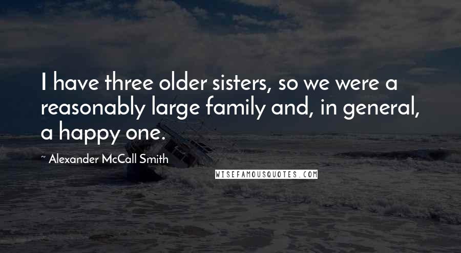 Alexander McCall Smith Quotes: I have three older sisters, so we were a reasonably large family and, in general, a happy one.