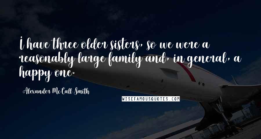 Alexander McCall Smith Quotes: I have three older sisters, so we were a reasonably large family and, in general, a happy one.