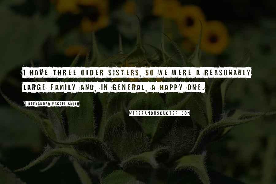 Alexander McCall Smith Quotes: I have three older sisters, so we were a reasonably large family and, in general, a happy one.