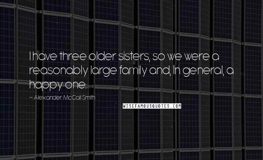 Alexander McCall Smith Quotes: I have three older sisters, so we were a reasonably large family and, in general, a happy one.