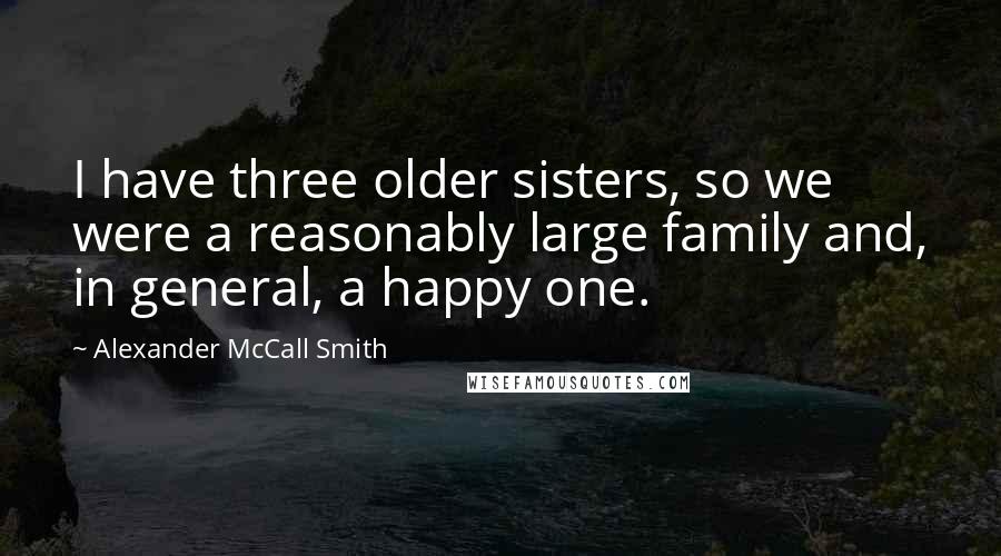 Alexander McCall Smith Quotes: I have three older sisters, so we were a reasonably large family and, in general, a happy one.