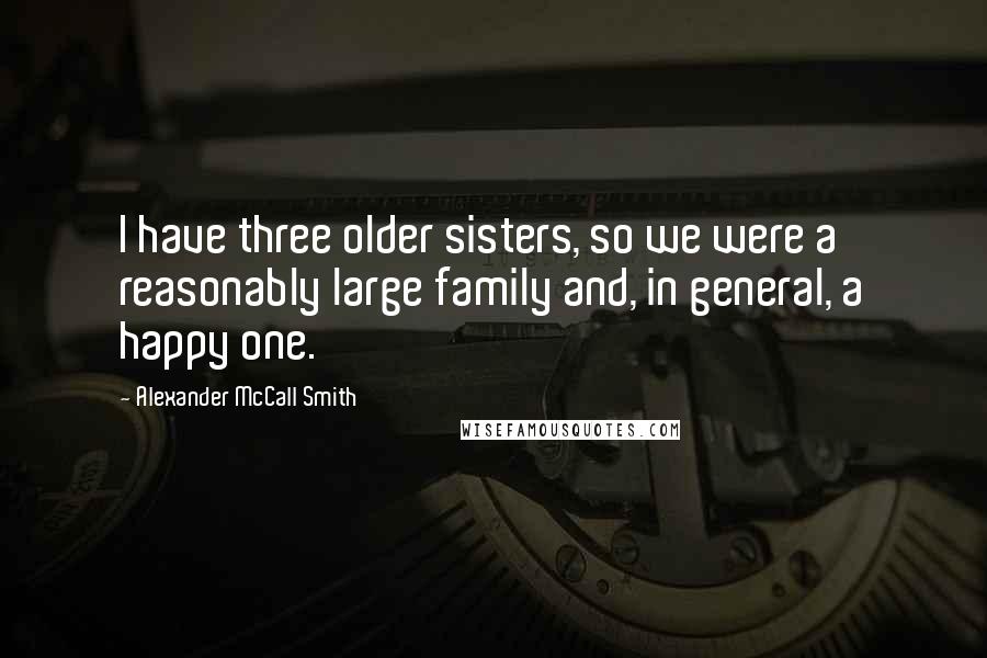 Alexander McCall Smith Quotes: I have three older sisters, so we were a reasonably large family and, in general, a happy one.