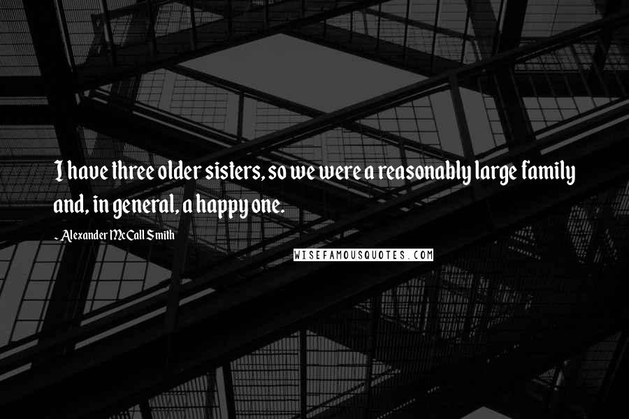 Alexander McCall Smith Quotes: I have three older sisters, so we were a reasonably large family and, in general, a happy one.