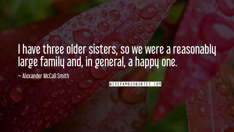 Alexander McCall Smith Quotes: I have three older sisters, so we were a reasonably large family and, in general, a happy one.