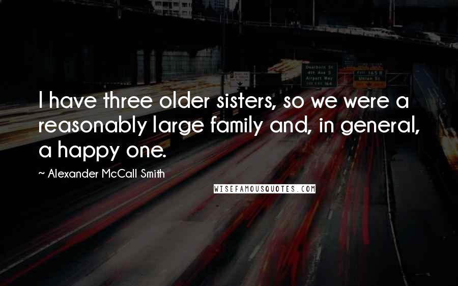 Alexander McCall Smith Quotes: I have three older sisters, so we were a reasonably large family and, in general, a happy one.