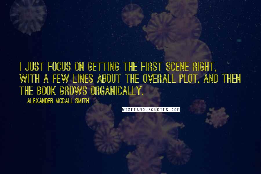 Alexander McCall Smith Quotes: I just focus on getting the first scene right, with a few lines about the overall plot, and then the book grows organically.