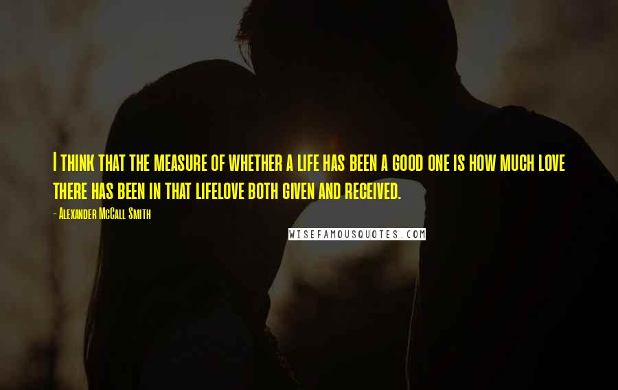 Alexander McCall Smith Quotes: I think that the measure of whether a life has been a good one is how much love there has been in that lifelove both given and received.