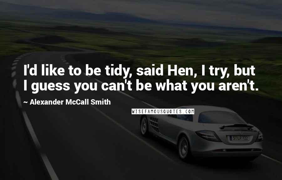 Alexander McCall Smith Quotes: I'd like to be tidy, said Hen, I try, but I guess you can't be what you aren't.