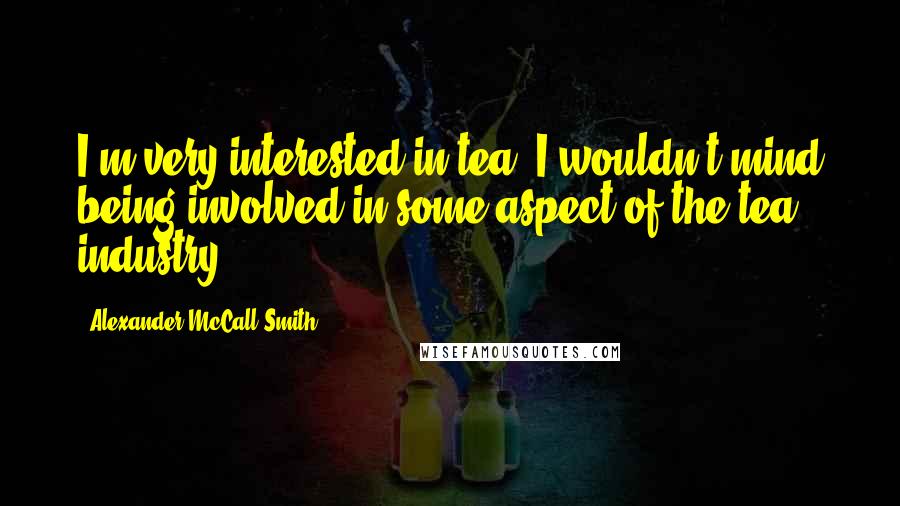Alexander McCall Smith Quotes: I'm very interested in tea. I wouldn't mind being involved in some aspect of the tea industry.