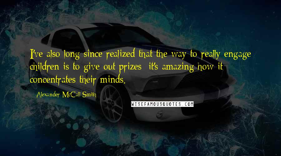 Alexander McCall Smith Quotes: I've also long since realized that the way to really engage children is to give out prizes; it's amazing how it concentrates their minds.