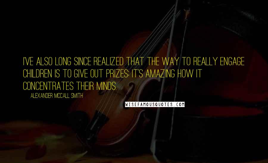 Alexander McCall Smith Quotes: I've also long since realized that the way to really engage children is to give out prizes; it's amazing how it concentrates their minds.