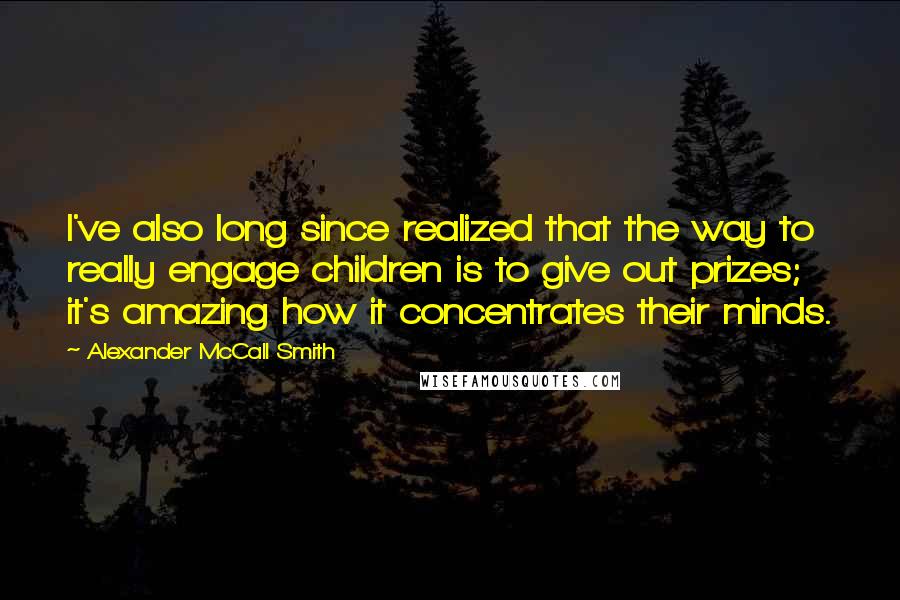 Alexander McCall Smith Quotes: I've also long since realized that the way to really engage children is to give out prizes; it's amazing how it concentrates their minds.