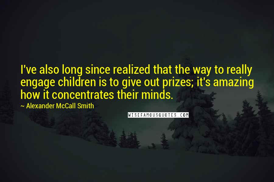 Alexander McCall Smith Quotes: I've also long since realized that the way to really engage children is to give out prizes; it's amazing how it concentrates their minds.