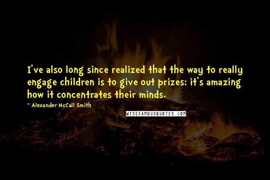 Alexander McCall Smith Quotes: I've also long since realized that the way to really engage children is to give out prizes; it's amazing how it concentrates their minds.