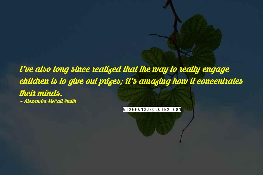 Alexander McCall Smith Quotes: I've also long since realized that the way to really engage children is to give out prizes; it's amazing how it concentrates their minds.