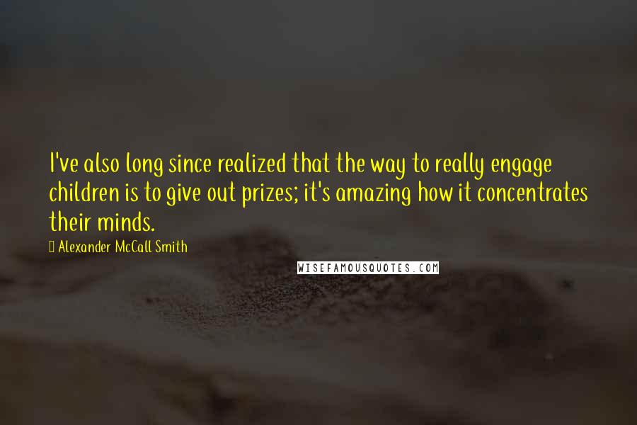 Alexander McCall Smith Quotes: I've also long since realized that the way to really engage children is to give out prizes; it's amazing how it concentrates their minds.