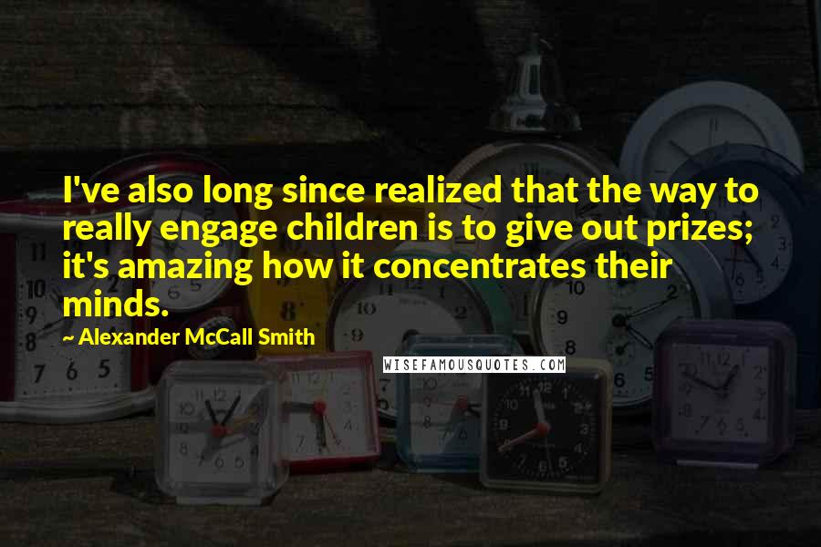 Alexander McCall Smith Quotes: I've also long since realized that the way to really engage children is to give out prizes; it's amazing how it concentrates their minds.