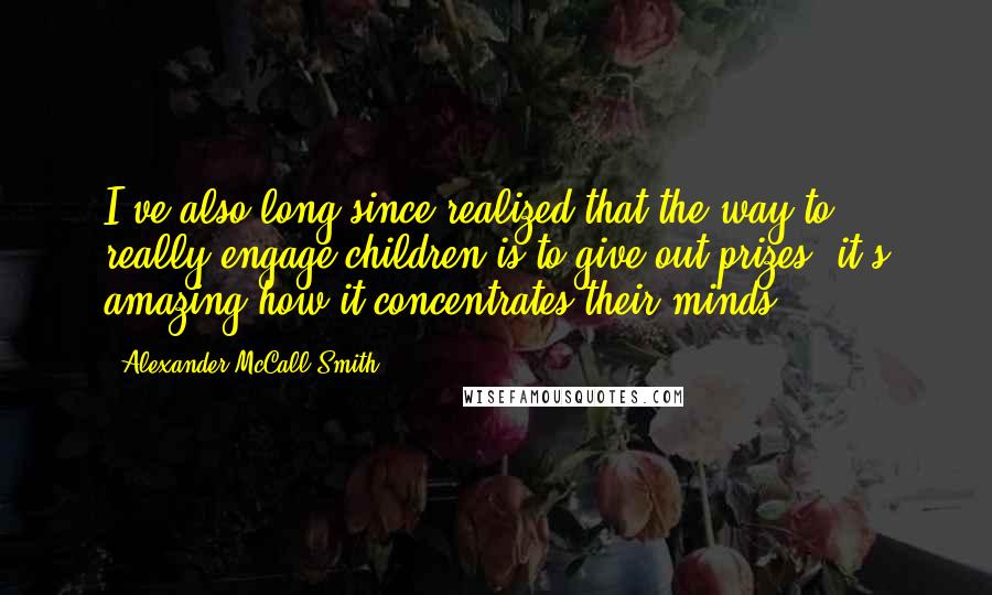 Alexander McCall Smith Quotes: I've also long since realized that the way to really engage children is to give out prizes; it's amazing how it concentrates their minds.