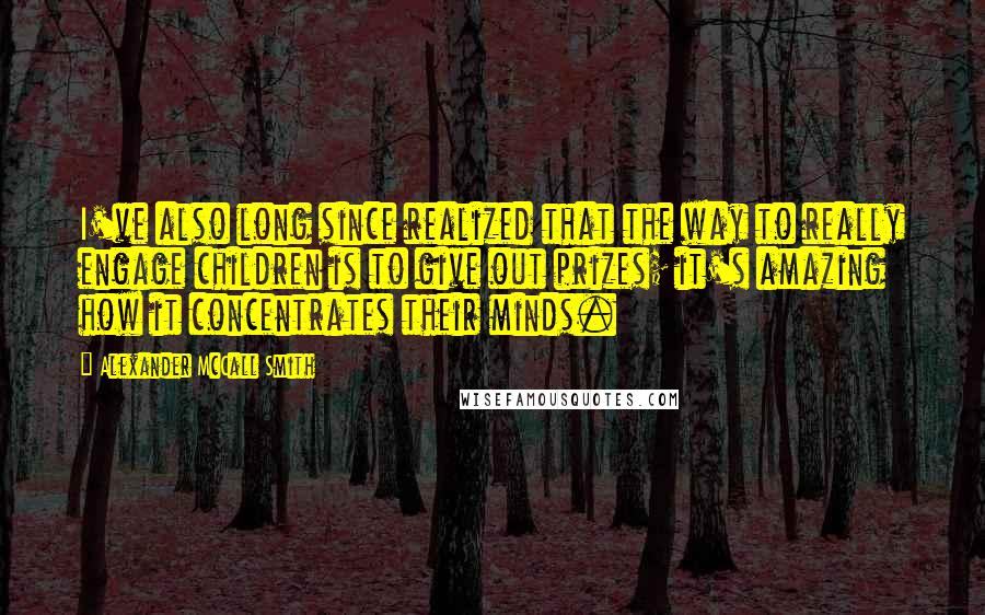 Alexander McCall Smith Quotes: I've also long since realized that the way to really engage children is to give out prizes; it's amazing how it concentrates their minds.