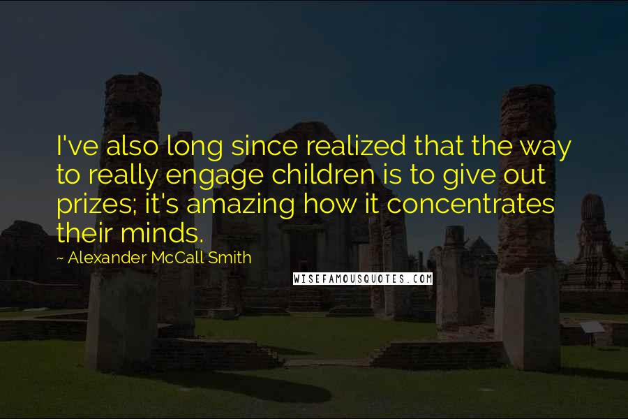 Alexander McCall Smith Quotes: I've also long since realized that the way to really engage children is to give out prizes; it's amazing how it concentrates their minds.