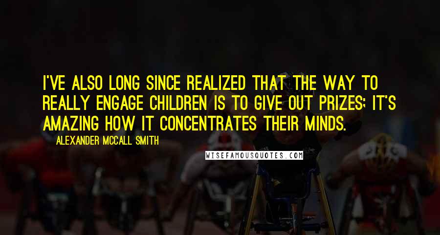 Alexander McCall Smith Quotes: I've also long since realized that the way to really engage children is to give out prizes; it's amazing how it concentrates their minds.