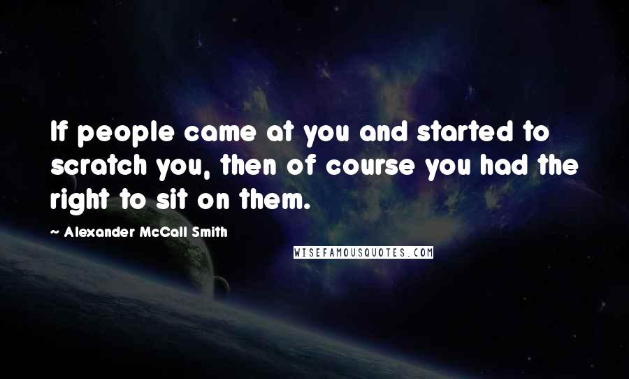 Alexander McCall Smith Quotes: If people came at you and started to scratch you, then of course you had the right to sit on them.