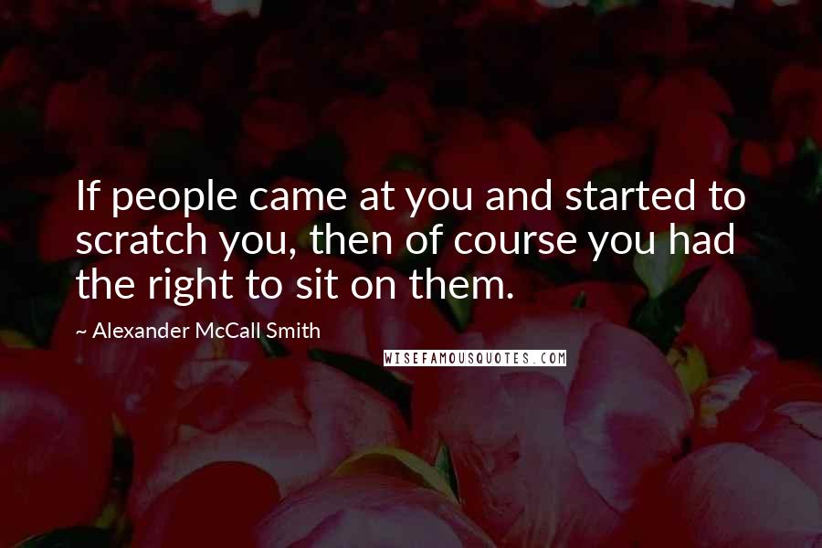 Alexander McCall Smith Quotes: If people came at you and started to scratch you, then of course you had the right to sit on them.