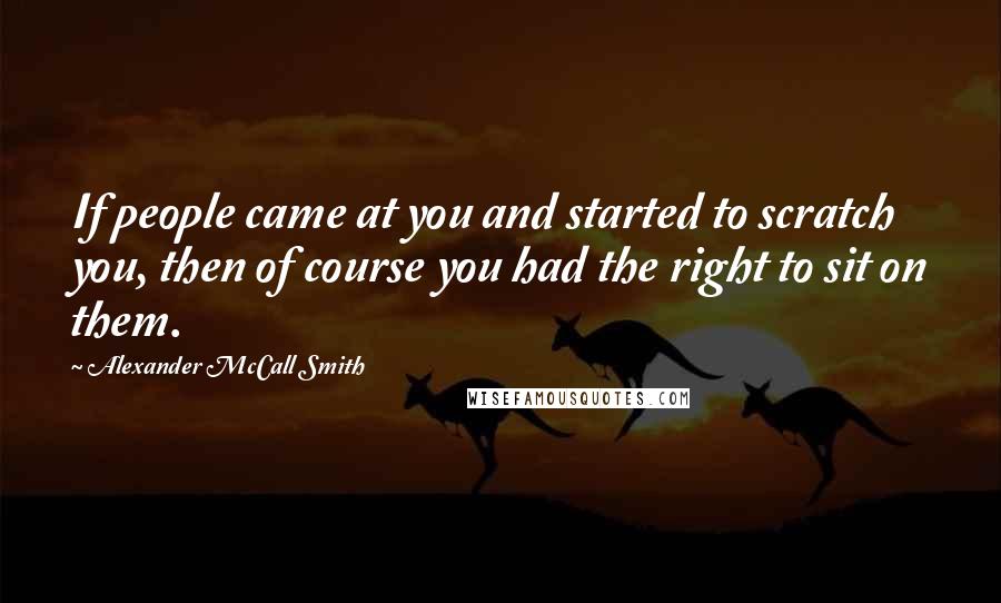 Alexander McCall Smith Quotes: If people came at you and started to scratch you, then of course you had the right to sit on them.