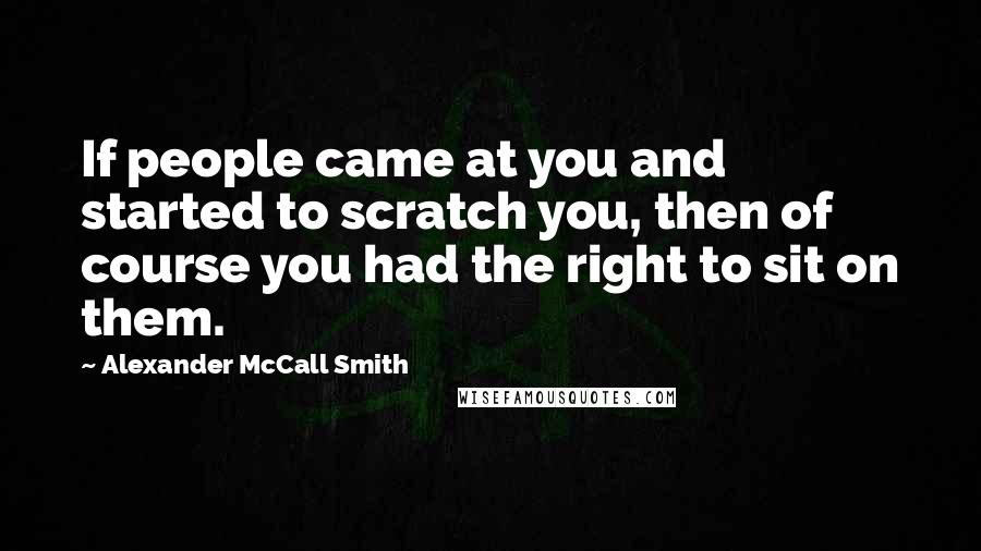 Alexander McCall Smith Quotes: If people came at you and started to scratch you, then of course you had the right to sit on them.