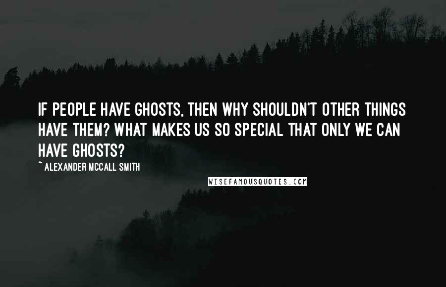 Alexander McCall Smith Quotes: If people have ghosts, then why shouldn't other things have them? What makes us so special that only we can have ghosts?