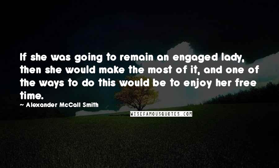 Alexander McCall Smith Quotes: If she was going to remain an engaged lady, then she would make the most of it, and one of the ways to do this would be to enjoy her free time.