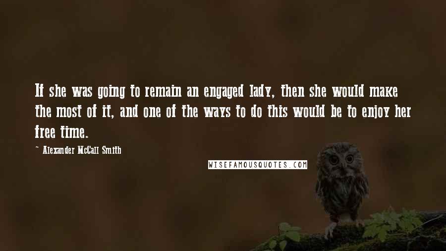 Alexander McCall Smith Quotes: If she was going to remain an engaged lady, then she would make the most of it, and one of the ways to do this would be to enjoy her free time.