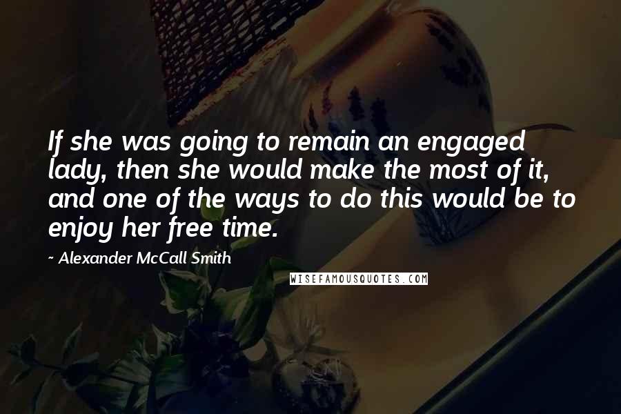 Alexander McCall Smith Quotes: If she was going to remain an engaged lady, then she would make the most of it, and one of the ways to do this would be to enjoy her free time.