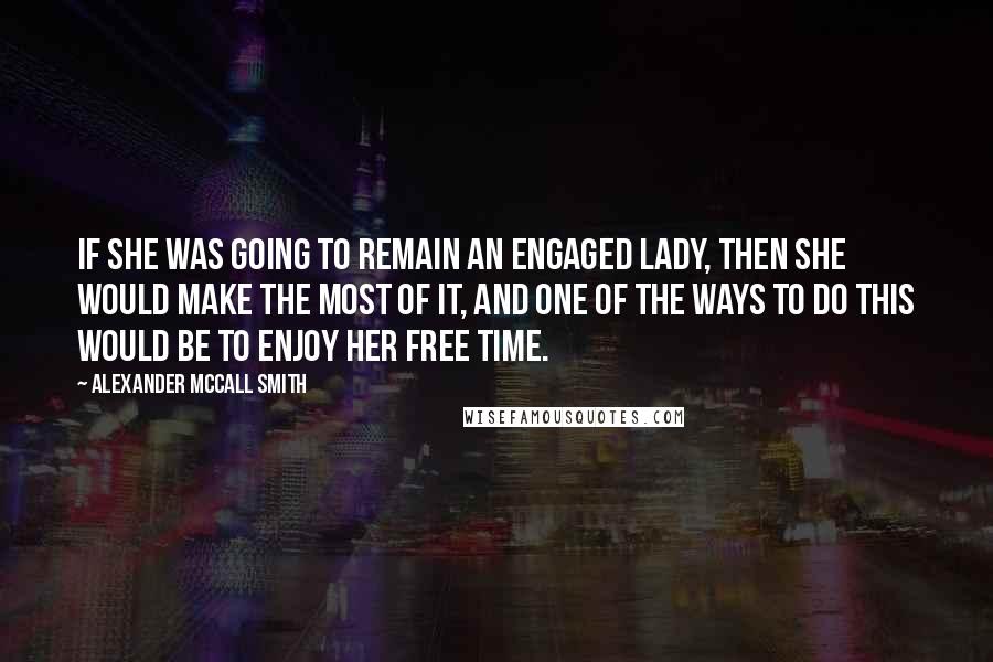 Alexander McCall Smith Quotes: If she was going to remain an engaged lady, then she would make the most of it, and one of the ways to do this would be to enjoy her free time.