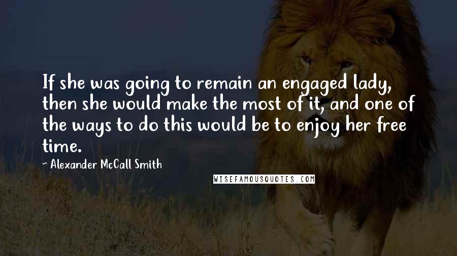 Alexander McCall Smith Quotes: If she was going to remain an engaged lady, then she would make the most of it, and one of the ways to do this would be to enjoy her free time.