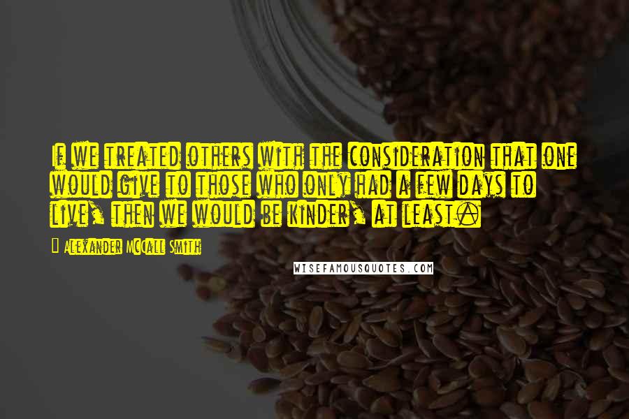 Alexander McCall Smith Quotes: If we treated others with the consideration that one would give to those who only had a few days to live, then we would be kinder, at least.