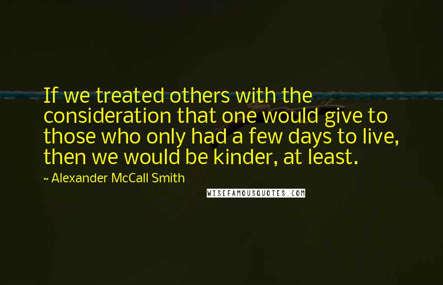 Alexander McCall Smith Quotes: If we treated others with the consideration that one would give to those who only had a few days to live, then we would be kinder, at least.