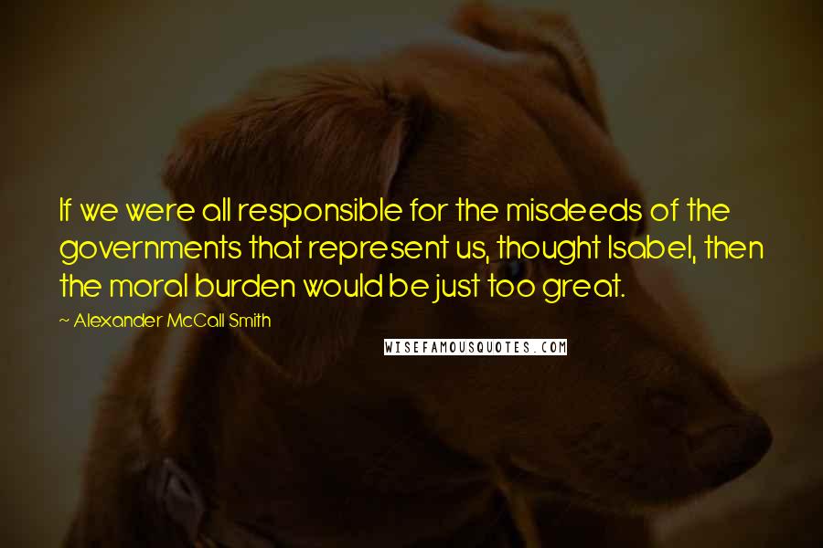 Alexander McCall Smith Quotes: If we were all responsible for the misdeeds of the governments that represent us, thought Isabel, then the moral burden would be just too great.