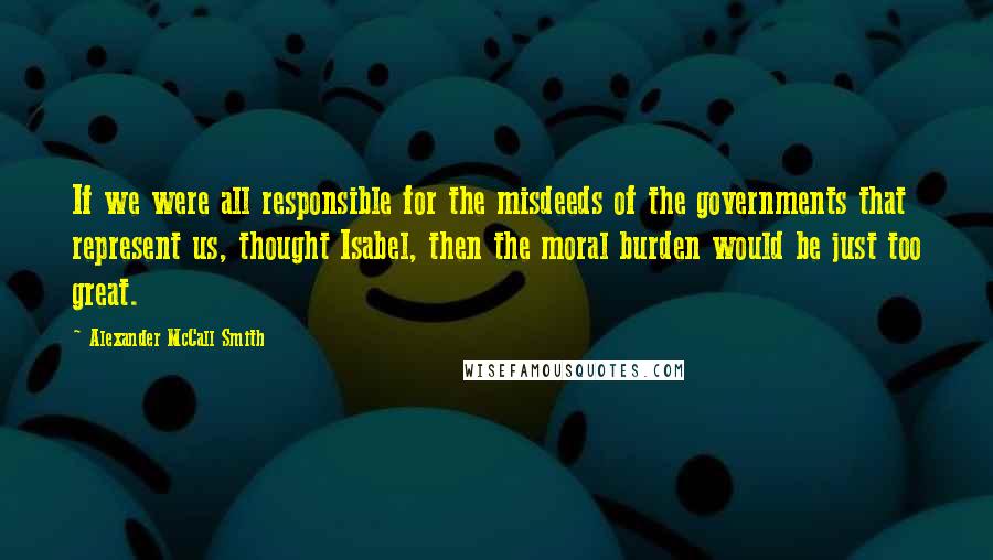 Alexander McCall Smith Quotes: If we were all responsible for the misdeeds of the governments that represent us, thought Isabel, then the moral burden would be just too great.