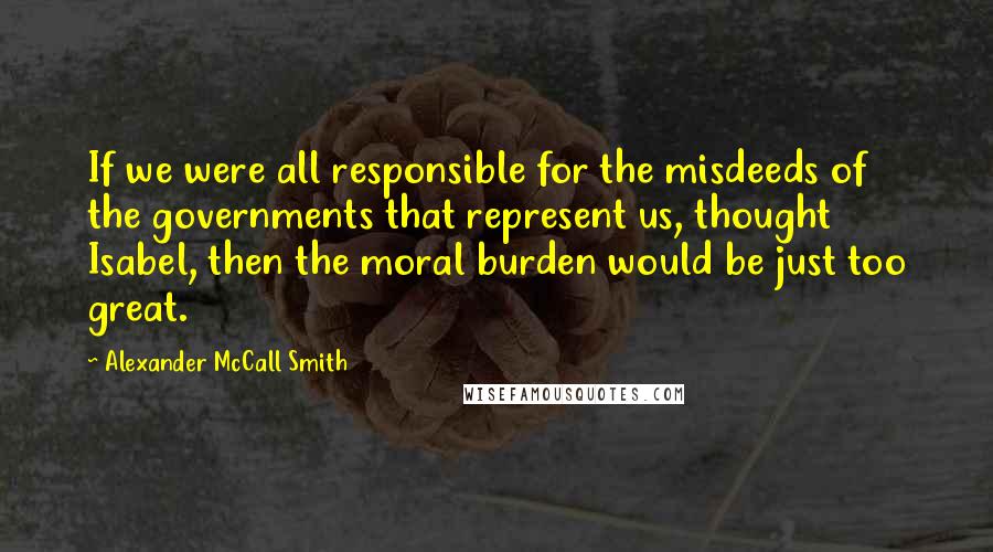 Alexander McCall Smith Quotes: If we were all responsible for the misdeeds of the governments that represent us, thought Isabel, then the moral burden would be just too great.
