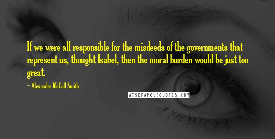 Alexander McCall Smith Quotes: If we were all responsible for the misdeeds of the governments that represent us, thought Isabel, then the moral burden would be just too great.