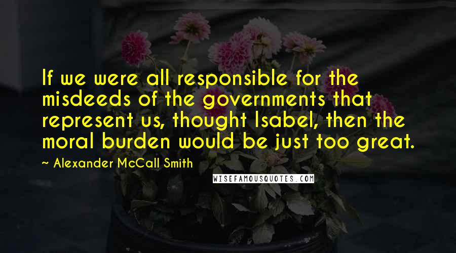 Alexander McCall Smith Quotes: If we were all responsible for the misdeeds of the governments that represent us, thought Isabel, then the moral burden would be just too great.