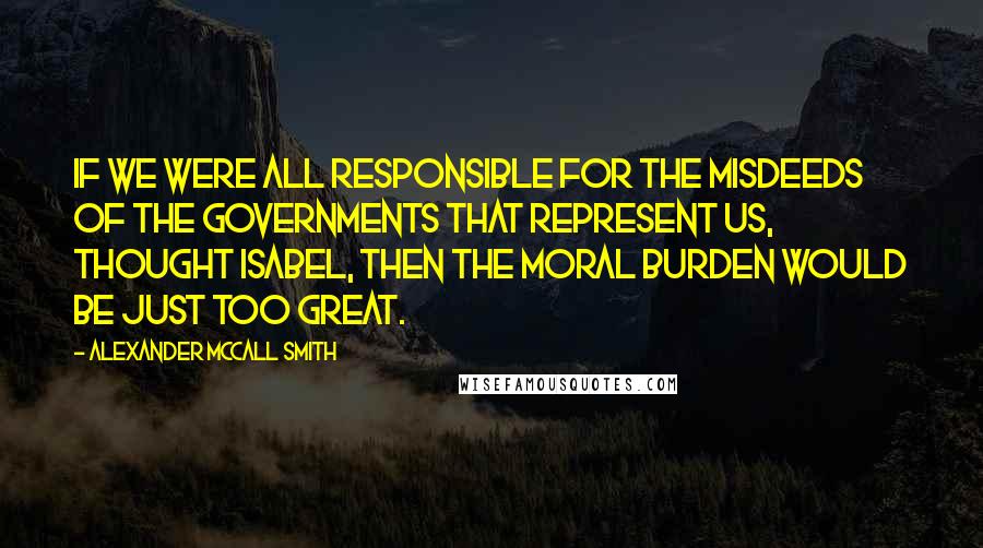 Alexander McCall Smith Quotes: If we were all responsible for the misdeeds of the governments that represent us, thought Isabel, then the moral burden would be just too great.